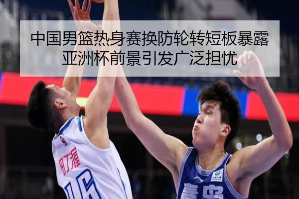 中国男篮热身赛换防轮转短板暴露 亚洲杯前景引发广泛担忧 | JIUZHOU.COM